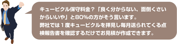 弊社では1度キュービクるを拝見し毎月送られてくるよ点検報告書を確認するだけでお見積りが作成できます。